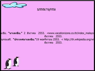 ประเทศมาเลเซีย .   “ มาเลเซีย . ”   2  ธันวาคม  2553.  < www.vacationzone.co.th/index_malaysian.asp.>  2  ธันวาคม  2553. สารานุกรมเสรี .  “ ประเทศมาเลเซีย . ” 19  พฤศจิกายน  2553 .  < http://th.wikipedia.org/wiki. >  2  ธันวาคม  2553. บรรณานุกรม 