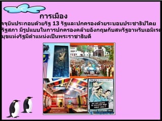 การเมือง ในปัจจุบันประกอบด้วยรัฐ  13  รัฐและปกครองด้วยระบอบประชาธิปไตย แบบรัฐสภา มีรูปแบบในการปกครองคล้ายอังกฤษกับสหรัฐอาหรับเอมิเรตส์ ประมุขแห่งรัฐมีตำแหน่งเป็นพระราชาธิบดี 