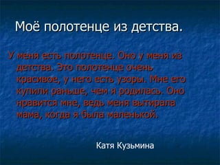 Моё полотенце из детства. У меня есть полотенце. Оно у меня из детства. Это полотенце очень красивое, у него есть узоры. Мне его купили раньше, чем я родилась. Оно нравится мне, ведь меня вытирала мама, когда я была маленькой. Катя Кузьмина 