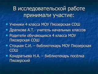 В исследовательской работе принимали участие: Ученики 4 класса МОУ Пяозерская СОШ Драпкова А.Т.- учитель начальных классов Родители обучающихся 4 класса МОУ Пяозерская СОШ Стоцкая С.И. – библиотекарь МОУ Пяозерская СОШ Кондратьева Н.А. – библиотекарь посёлка Пяозерский 