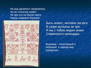 На вид орнамент неприметен, Но он столетия живёт. Не зря его на белом свете Народ издревле бережёт. Быть может, нитками зигзаги В узоре вытканы не зря. И мы с тобою видим знаки  Славянского календаря. Вышивка – популярный и любимый  в народе вид рукоделия. 