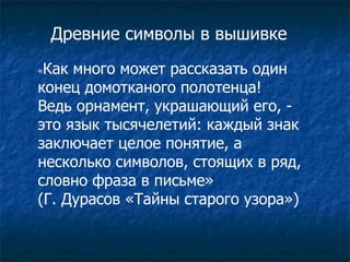 Древние символы в вышивке « Как много может рассказать один конец домотканого полотенца!  Ведь орнамент, украшающий его, - это язык тысячелетий: каждый знак  заключает целое понятие, а несколько символов, стоящих в ряд,  словно фраза в письме»  (Г. Дурасов «Тайны старого узора») 