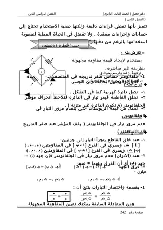 ‫الفصل الدراسي الثاني‬                          ‫دفتر فصل ) الصف الثالث الثانوي(‬
                                                                   ‫) الفصل الثامن (‬

‫تتميز بأنها تعطي قراءات دقيقة ولكنها صعبة الستخدام تحتاج إلى‬
 ‫حسابات وإجراءات معقدة . ول تفضل في الحياة العملية لصعوبة‬
              ‫استخدامها بالرغم من دقتها مثل جسر وتستون والجسر المتري .‬
               ‫جسر) قنطرة ( وتستون‬
                                                                 ‫= الغرض منه :‬
      ‫م‬               ‫م‬
     ‫3‬               ‫4‬          ‫يستخدم ليجاد قيمة مقاومة مجهولة‬
                                         ‫بطريقة غير مباشرة‬
                                                   ‫.‬
              ‫‪G‬‬                     ‫. تركيبة ) كما بالرسم بحيث (:‬
   ‫٤ - جلفانومتر حساس صفر تدريجه في المنتصف لقياس شدة‬
      ‫م‬       ‫م‬
                             ‫المقاومتان م 3 ، 4 معلومتان‬
                     ‫1- التيار والوصولم لحالة اتزان الجسر.‬
    ‫1‬       ‫2‬                                       ‫‪ ‬شرح عمله :‬
                                                     ‫وثابتتان .‬
                    ‫١ - نصل دائرة كهربية كما في الشكل .‬
  ‫٢ - نغلق القاطعة فيمر تيار في الدائرة فنلحظ انحراف مؤشر‬
                        ‫الجلفانومتر )و تكون الدائرة غير متزنة ( .‬
          ‫٣ - نعدل من قيمة الريوستات حتي ينعدم مرور التيار في‬
                                                                 ‫الجلفانومتر :.‬
                                                                    ‫‪ ‬شرط التزان‬
  ‫عدم مرور تيار في الجلفانومتر ) يقف المؤشر عند صفر التدريج‬
                                                          ‫‪ ‬استنتاج القانون ( .‬
                                                            ‫في المنتصف :‬
                        ‫١ - عند غلق القاطع يتجزأ التيار إلى جزئيين:‬
  ‫] ا [ ت 1 ويسري في الفرع ] ا د ب [ في المقاومتين ) م 3 ، م 4 (‬
   ‫]ب[ ت ٢ ويسري في الفرع ] ا هـ ب [ في المقاومتين ) م 1 ، م 2 (‬
   ‫٢ - عند )التزان( عدم مرور تيار في الجلفانومتر فإن جهد )د( =‬
                                   ‫جهد )هـ( أي أن الفرق بينهما = صفر‬
   ‫‪‬جـ )د ب( = جـ )هـ ب(‬        ‫جـ ) أ د ( = جـ ) أ هـ (‬ ‫٣ - فرق الجهد‬
                                                                ‫فيكون :‬
          ‫٢‬   ‫ت ٢×م ٤ = ت ١ م‬          ‫١‬   ‫ت ٢×م ٣ = ت ١ م‬   ‫‪‬‬
                         ‫٤ - بقسمة واختصار التيارات ينتج أن :‬
                ‫م‬      ‫م‬       ‫ت1×م‬     ‫ت ×م‬
               ‫1‬
                ‫م‬ ‫م3 =‬       ‫1‬
                               ‫ت1×م‬ ‫ت2×م3 =‬
               ‫2‬     ‫4‬       ‫2‬        ‫4‬   ‫2‬
    ‫ومن المعادلة السابقة يمكنك تعيين المقاومة المجهولة‬
                                                                 ‫صفحة رقم 242‬
 