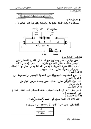 ‫الفصل الدراسي الثاني‬                                                     ‫دفتر فصل ) الصف الثالث الثانوي(‬
                                                                                              ‫) الفصل الثامن (‬

               ‫الجسر) القنطرة المترية‬
                                              ‫‪ ‬الغرض منه :‬
    ‫يستخدم ليجاد قيمة مقاومة مجهولة بطريقة غير مباشرة .‬

                           ‫فجوة مجهولة )ب(‬                ‫فجوة معلومة )ا(‬
                                  ‫1‬
                                    ‫م‬                            ‫2‬
                                                                   ‫م‬

                                   ‫يسري‬                       ‫يمني‬
                                                   ‫ب‬

                               ‫ل‬          ‫زالق‬
                           ‫1‬
                                                                         ‫2‬
                                                                             ‫ل‬
                                      ‫001 سم هـ‬                                           ‫د‬
           ‫ا‬
                                                            ‫قاطع‬


                                                 ‫بطارية‬              ‫ريوستات‬
                                              ‫‪ ‬تركيبة ) كما بالرسم (‬
    ‫نفس تركيب جسر وتستون مع استبدال الفرع السفلي من‬
   ‫الجسر بسلك منتظم المقطع طوله ٠٠١ سم ) ١ متر لذلك‬
‫س ُميت بالقنطرة المترية ( و ج ُعل الجلفانومتر يتصل بهذا السلك‬
                        ‫عبر زالق يتحرك على السلك بحرية .‬
                                                       ‫‪ ‬شرح عمله :‬
 ‫١ - نضع المقاومة المجهولة في الفجوة اليسري والمعلومة في‬
                                                ‫الفجوة اليمني .‬
       ‫٢ - نحرك الزالق على السلك حتي ينعدم مرور التيار في‬
                                                    ‫الجلفانومتر .‬
                                                     ‫‪ ‬شرط التزان :‬
‫عدم مرور تيار في الجلفانومتر ) يقف المؤشر عند صفر التدريج‬
                                               ‫في المنتصف ( .‬
                                                  ‫‪ ‬استنتاج القانون :‬
                     ‫م‬      ‫ل‬
               ‫عند التزان وكما سبق في جسر وتستون يكون‬
                   ‫1‬      ‫1‬

                   ‫2‬
                     ‫ل = م‬
                          ‫2‬
                  ‫) ل 1 = ل ( فإن ) ل 2 = 001 – ل ( يكون :‬                                    ‫فإذا كان‬

                                             ‫ل‬   ‫م‬           ‫1‬
                                             ‫م =‬
                                      ‫001- ل‬   ‫2‬


                                                                                         ‫صفحة رقم 252‬
 