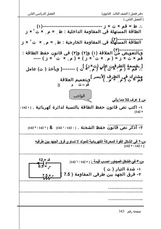 ‫الفصل الدراسي الثاني‬                                     ‫دفتر فصل ) الصف الثالث الثانوي(‬
                                                                               ‫) الفصل الثامن (‬

        ‫∴ ط = قم × ت × ز ---------------------------------) ١ (‬
            ‫٢‬
    ‫الطاقة المستهلة في المقاومة الداخلية : ط ٠ = م ٠ × ت × ز‬
    ‫٢‬                                      ‫--------------) ٢ (‬
 ‫الطاقة المستهلة في المقاومة الخارجية : ط ١ = م ١ × ت × ز‬
                                                   ‫-------------) ٣ (‬
  ‫وبالتعويض من العلقة ) ١ ( و) ٢ ( و) ٣ ( في قانون حفظ الطاقة :‬
                 ‫٢‬                     ‫٢‬
       ‫قم × ت × ز = ) م ٠ × ت × ز ( + ) م ١ × ت × ز ( ----‬
                                ‫] بقسمة الطرفين على ) ت × ز ( [‬
    ‫∴ قم = ) م ٠ × ت ( + ) م ١ × ت ( -------] وبأخذ ) ت( عامل‬
                                                         ‫مشترك في الطرف اليسر [‬
                              ‫وبتعميم العلقة :‬                 ‫قم = ت ) م ٠ + م ١ (‬
                                    ‫قم = ت م‬

                                         ‫الواجب‬
                                                                      ‫س 1 عرف كل مما يأتي‬
‫] ٤ 241 /‬   ‫١ - اكتب نص قانون حفظ الطاقة بالنسبة لدائرة كهربائية .‬
                                                                                       ‫٥ 241[‬
‫................................................................................‬
                                                         ‫.......................‬
                   ‫٢ - أذكر نص قانون حفظ الشحنة . ] ٠ 241 / ١ 241[ &‬
      ‫] ٢ 241 / ٣ 241[‬
‫................................................................................‬
                                                                                     ‫...‬
                ‫س ٢ في الشكل القوة المحركة الكهربائية للمولد ل تساوي فرق الجهد بين طرفيه‬
                                                                               ‫] ٤ 241 / ٥ 241[‬

‫................................................................................‬
                  ‫قم = 21‬             ‫] ٥ 241 / ٦ 241[‬             ‫.......................‬
                                                         ‫س ٣ في الشكل المجاور احسب قيمة :‬
                  ‫م0 = 5.0‬
                                                      ‫١ - شدة التيار ) ت (‬
               ‫م = 5.7‬    ‫٢ - فرق الجهد بين طرفي المقاومة ) 5.7 (‬
‫................................................................................‬
                                                         ‫.......................‬
‫................................................................................‬
                                                                   ‫.......................‬

                                                                           ‫صفحة رقم 343‬
 