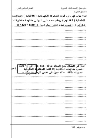 ‫الفصل الدراسي الثاني‬                            ‫دفتر فصل ) الصف الثالث الثانوي(‬
                                                                      ‫) الفصل الثامن (‬

 ‫س ٥ مولد كهربائي قوته المحركة الكهربائية ) 61 فولت ( ومقاومته‬
  ‫الداخلية ) 5.0 أوم ( ربطت معه علي التوالي مقاومة مقدارها )‬
       ‫5.3 أوم ( . احسب شدة التيار المار فيها . ) ) 9141 / 0241 ((‬
 ‫................................................................................‬
                                                          ‫.......................‬
 ‫................................................................................‬
                                                          ‫.......................‬
 ‫................................................................................‬
                                                          ‫.......................‬
 ‫................................................................................‬
                                                          ‫.......................‬
 ‫................................................................................‬
                                                          ‫.......................‬
 ‫................................................................................‬
                                                          ‫.......................‬
         ‫س 6 فى الشكل ينتج المولد طاقة ٠٤٤١ جول فى ٠٦ ثانية‬
                  ‫م‬
‫2 أمبير‬       ‫احسب مقاومته الداخلية إذا كانت المقاومة الخارجية‬
                 ‫0‬


            ‫تستهلك طاقة ٠٠٢١ جول فى نفس الزمن ]٦٢ 41 /م٧٢ 41[‬
 ‫................................................................................‬
                                                          ‫.......................‬
 ‫................................................................................‬
                                                          ‫.......................‬
 ‫................................................................................‬
                                                          ‫.......................‬
 ‫................................................................................‬
                                                          ‫.......................‬
 ‫................................................................................‬
                                                          ‫.......................‬
 ‫................................................................................‬
                                                          ‫.......................‬
 ‫................................................................................‬
                                                          ‫.......................‬

                                                                  ‫صفحة رقم 383‬
 
