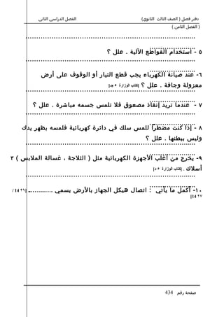 ‫الفصل الدراسي الثاني‬                          ‫دفتر فصل ) الصف الثالث الثانوي(‬
                                                                             ‫) الفصل الثامن (‬

       ‫...............................................................................‬
                                                                ‫......................‬
                                            ‫٥ - استخدام القواطع اللية . علل ؟‬
       ‫...............................................................................‬
                                                  ‫......................‬
               ‫٦ - عند صيانة الكهرباء يجب قطع التيار أو الوقوف على أرض‬
                                             ‫معزولة وجافة . علل ؟ ]كتاب الوزارة ٥ جـ[‬
       ‫...............................................................................‬
                                                                ‫......................‬
          ‫٧ - عندما تريد إنقاذ مصعوق فل تلمس جسمه مباشرة . علل ؟‬
       ‫...............................................................................‬
                                              ‫......................‬
     ‫٨ - إذا كنت مضطرا للمس سلك في دائرة كهربائية فلمسه بظهر يدك‬
                                                              ‫وليس ببطنها . علل ؟‬
       ‫...............................................................................‬
                                                ‫......................‬
‫٩ - يخرج من أغلب الجهزة الكهربائية مثل ) الثلجة ، غسالة الملبس ( ٣‬
                                                                                 ‫أسلك‬
                                                                  ‫. ]كتاب الوزارة ٥ د[‬
       ‫...............................................................................‬
                                                     ‫......................‬
‫]٦٢ 41 /‬   ‫٠١ - أكمل ما يأتي : اتصال هيكل الجهاز بالرض يسمي ............‬
                                                                                         ‫٧٢ 41[‬




                                                                         ‫صفحة رقم 434‬
 