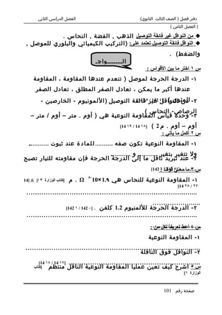 ‫الفصل الدراسي الثاني‬                                   ‫دفتر فصل ) الصف الثالث الثانوي(‬
                                                                               ‫) الفصل الثامن (‬

             ‫‪ ‬من النواقل غير فائقة التوصيل الذهب , الفضة , النحاس .‬
 ‫‪ ‬النواقل فائقة التوصيل تعتمد على: ) ا ل تركي ب الكيميائي والبلوري للموصل ,‬
                                                                               ‫والضغ ط( .‬
                                          ‫ال.......واج.‬
                                                                  ‫س ١ اختر ما بين القواس :‬
     ‫١ - الدرجة الحرجة لموصل ) تنعدم عندها المقاومة ، المقاومة‬
       ‫عندها أكبر ما يمكن ، تعادل الصفر المطلق ، تعادل الصفر‬
          ‫٢ - المئوي ( ]٤ غير ٥فائقة التوصيل ) ا ل لمونيوم - الخارصين -‬
                                              ‫من النواقل 241 / 241[‬

                                             ‫الرصاص- النحاس (‬
    ‫٣ - وحدة قياس المقاومة النوعية هي ) أوم . متر – أوم / متر –‬
                                                    ‫]٨١ 41 / ٩١ 41[‬    ‫أوم – أوم . م 2 (‬
                                                                           ‫س ٢ أكمل ما يأتي :‬
   ‫١ - المقاومة النوعية تكون صفه ......... ل ل م ا د ة عند ثبوت ..........‬
                               ‫ول تتغير بتغير .......... و ..........‬
‫٢ - عند تبريد ناقل ما إلى الدرجة الحرجة فإن مقاومته للتيار تصبح‬
                                                                      ‫........ ]٥ قولنا : 241[‬
                                                                           ‫س ٣ ما معني 241 / ٦‬
                                    ‫-٨‬
‫]كتاب الوزارة ٣ ا[ & ]41‬   ‫‪ . Ω‬م‬         ‫١ - المقاومة النوعية للنحاس هي ٩.1 ×01‬
                                                                                   ‫٧٢ / ٨٢ 41[‬
 ‫................................................................................‬
                                                            ‫.......................‬
                   ‫٢ - الدرجة الحرجة لللمنيوم 2.1 كلفن . ]٠ 241 / ١ 241[‬
 ‫................................................................................‬

                                                                      ‫....................... :‬
                                                                        ‫س ٤ أعط تعريف ً لكل من‬
                                                                               ‫ا‬
                                                                      ‫١ - المقاومة النوعية‬
 ‫..................................................................................‬
                                                      ‫٢ - النواقل فوق الناقلة‬
        ‫]٧١ 41 / ٨١ 41[‬    ‫..............................................................‬
     ‫منتظم ]كتاب‬           ‫س ٥ اشرح كيف تعين عمليا المقاومة النوعية الناقل‬
                                                                                      ‫الوزارة ١[‬


                                                                            ‫صفحة رقم 101‬
 