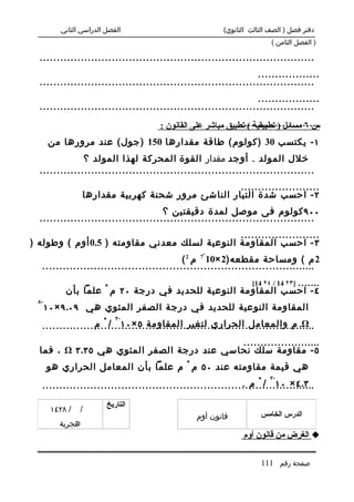 ‫الفصل الدراسي الثاني‬                          ‫دفتر فصل ) الصف الثالث الثانوي(‬
                                                                        ‫) الفصل الثامن (‬

  ‫................................................................................‬
                                                                 ‫..................‬
  ‫................................................................................‬
                                                                 ‫..................‬
  ‫................................................................................‬
                                                             ‫.......................‬
                                     ‫س ٦ مسائل ) تطبيقية ( تطبيق مباشر على القانون :‬
       ‫١ - يكتسب 03 )كولوم( طاقة مقدارها 051 )جول( عند مرورها من‬
               ‫خلل المولد . أوجد مقدار القوة المحركة لهذا المولد ؟‬
  ‫................................................................................‬
                                                    ‫.......................‬
                  ‫٢ - احسب شدة التيار الناشئ مرور شحنة كهربية مقدارها‬
                                      ‫٠٠٩ كولوم فى موصل لمدة دقيقتين ؟‬
  ‫................................................................................‬
                                               ‫.......................‬
‫٣ - احسب المقاومة النوعية لسلك معدني مقاومته ) 5.0 أوم ( وطوله )‬
                                                  ‫-‬
                                            ‫2 م ( ومساحة مقطعه)2 ×01 7 م 2 (‬
   ‫................................................................................‬
                                                              ‫.......‬
                                                                 ‫]٣٢ 41 / ٤٢ 41[‬
            ‫٤ - احسب المقاومة النوعية للحديد في درجة ٠٢ م ْ علما بأن‬
  ‫-٨‬
       ‫المقاومة النوعية للحديد في درجة الصفر المئوي هي ٩٠.٩ × ٠١‬
                            ‫-٣‬
                  ‫‪ .Ω‬م والمعامل الحراري لتغير المقاومة ٥ × ٠١ / ْ م‬
   ‫................................................................................‬
                                           ‫.......................‬
  ‫٥ - مقاومة سلك نحاسي عند درجة الصفر المئوي هي ٥٣.٣ ‪ ، Ω‬فما‬
       ‫هي قيمة مقاومته عند ٠٥ م ْ م علما بأن المعامل الحراري هو‬
                                                                       ‫-٣‬
                                                             ‫٣.٤ × ٠١ / ْ م .‬
   ‫................................................................................‬
                         ‫التاريخ‬
        ‫/ ٨٢٤١‬   ‫/‬
                                                ‫قانون أوم‬           ‫الدرس الخامس‬
          ‫هجرية‬
                                                              ‫‪ ‬الغرض من قانون أوم‬

                                                                    ‫صفحة رقم 111‬
 