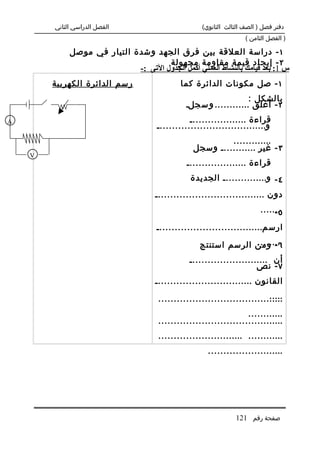 ‫الفصل الدراسي الثاني‬                         ‫دفتر فصل ) الصف الثالث الثانوي(‬
                                                                     ‫) الفصل الثامن (‬

             ‫١ - دراسة العلقة بين فرق الجهد وشدة التيار في موصل‬
                                      ‫٢ - إيجاد قيمة مقاومة مجهولة‬
                             ‫س 1: بعد قيامك بالنشاط العملي أكمل الجدول التى :-‬
        ‫رسم الدائرة الكهربية‬                  ‫١ - صل مكونات الدائرة كما‬
                                                                    ‫بالشكل :‬
                                                ‫٢ - أغلق ............ و س جل.‬
‫‪A‬‬                                                ‫قراءة ...................‬
                                      ‫و....................................‬
                                                           ‫.............‬
                                                  ‫٣ - غير ............ وسجل‬
    ‫‪V‬‬
                                                ‫قراءة ....................‬
                                                 ‫٤ - و............... الجديدة‬
                                      ‫دون ....................................‬
                                                                           ‫........‬
                                                                                ‫٥-‬
                                      ‫ارس م...................................‬
                                                                 ‫.........‬
                                                    ‫٦ - ومن الرسم استنتج‬
                                                 ‫أن ..........................‬
                                                                       ‫٧ - نص‬
                                      ‫القانون ................................‬
                                                                           ‫.....‬
                                       ‫.........................................‬
                                                                    ‫............‬
                                       ‫.........................................‬
                                       ‫............ ............................‬
                                                       ‫.........................‬




                                                                 ‫صفحة رقم 121‬
 