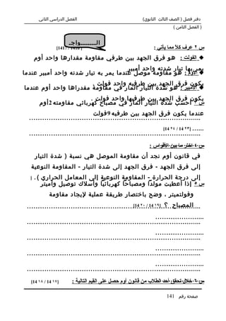 ‫الفصل الدراسي الثاني‬                              ‫دفتر فصل ) الصف الثالث الثانوي(‬
                                                                         ‫) الفصل الثامن (‬


                      ‫ال.......واج.‬
                ‫] 6141 / 7141[‬                                ‫س ٢ عرف ك ً مما يأتي :‬
                                                                         ‫ل‬
      ‫‪ ‬الفولت : هو فرق الجهد بين طرفي مقاومة مقدارها واحد أوم‬
                                      ‫يمر بها تيار شدته واحد أمبير‬
‫‪ ‬الوم : هو مقاومة موصل عندما يمر به تيار شدته واحد أمبير عندما‬
                       ‫يكون فرق الجهد بين طرفيه واحد فولت .‬
‫‪ ‬المبير : هو شدة التيار المار في مقاومة مقدراها واحد أوم عندما‬
                          ‫يكون فرق الجهد بين طرفيها واحد فولت .‬
       ‫س ٣ احسب شدة التيار المار في مصباح كهربائي مقاومته 2 أوم‬
                               ‫عندما يكون فرق الجهد بين طرفيه 9 فولت‬
  ‫...............................................................................‬
                                                               ‫...... ]٣٢ 41 / ٤٢ 41[‬
  ‫...............................................................................‬
                                                               ‫......................‬
                                                            ‫س ٤ اختر ما بين القواس :‬
      ‫في قانون أوم نجد أن مقاومة الموصل هي نسبة ) شدة التيار‬
   ‫إلى فرق الجهد - فرق الجهد إلى شدة التيار - المقاومة النوعية‬
  ‫]‬   ‫إلى درجة الحرارة - المقاومة النوعية إلى المعامل الحراري ( .‬
          ‫س ٥ إذا أعطيت مولدا ومصباحا كهربائيا وأسلك توصيل وأميتر‬
            ‫وفولتميتر ، وضح باختصار طريقة عملية ليجاد مقاومة‬
                                                 ‫المصباح ؟ ]٩١ 41 / ٠٢ 41[‬
 ‫................................................................................‬
                                                            ‫.......................‬
 ‫................................................................................‬
                                                            ‫.......................‬
 ‫................................................................................‬
                                                            ‫.......................‬
 ‫................................................................................‬
                                                            ‫.......................‬
 ‫................................................................................‬

   ‫]٧١ 41 / ٨١ 41[‬                                             ‫.......................‬
                        ‫س ٦ خلل تحقق أحد الطلب من قانون أوم حصل على القيم التالية :‬

                                                                     ‫صفحة رقم 141‬
 