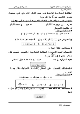 ‫الفصل الدراسي الثاني‬                            ‫دفتر فصل ) الصف الثالث الثانوي(‬
                                                                      ‫) الفصل الثامن (‬

‫الطاق..ة الحراري..ة الناتج..ة ع..ن مرور التيار الكهربائي ف..ي موص..ل‬
                                        ‫معدني تتناسب طرديا مع كل من :‬
   ‫العوامل التي تتوقف عليها الطاقة الحرارية المتولدة فى موصل :‬
‫٢ - مرب......ع شدة التيار .‬                    ‫١ - زم ......ن مرور هذا التيار .‬
                                                    ‫٣ - مقاومة الموصل .‬
                                                        ‫‪ ‬استنتاج قانون جول‬
                 ‫ش=ت×ز ]٢[‬           ‫‪ ‬ط = جـ × ش & جـ = ت × م ] ١ [ &‬

        ‫وبالتعويض من )1( , )2( فى ) ط ( ينتج : ط = ) ت × م ( × ) ت × ز (‬

                   ‫ط = جـ × ت × ز‬     ‫ط=ت2×م×ز &‬
                                                   ‫‪ ‬ووحدة قياس الطاقة ) جول ( :‬
‫ولحس .اب كمي .ة الحرارة ) الطاق .ة الحراري .ة ( بالس .عر نقس .م على‬
     ‫.‬       ‫.‬         ‫.‬          ‫.‬                  ‫.‬       ‫.‬
                                              ‫ط‬
                                       ‫مكافئ جول ) ي ( كما يلي :‬
                                              ‫ي‬
    ‫حيث ) ي ( = ٨١.٤ جول / سعر‬                            ‫كمية الحرارة ) ح ( =‬

                    ‫القدرة الكهربية‬
 ‫هي الشغل ) الطاقة ( المبذول خلل وحدة‬                     ‫‪ ‬تعريف القدرة الكهربية :‬
                                                                          ‫الزمن .‬
                                                               ‫‪ ‬استنتاج قانون جول‬
              ‫جـ × ت × ز‬     ‫= جـ × ش =‬        ‫ط‬   ‫قد =‬
                  ‫ز‬              ‫ز‬             ‫ز‬
             ‫2‬
           ‫جـ‬
            ‫قـد = م‬      ‫قد = ت2 × م &‬         ‫قد = جـ × ت &‬
‫‪ ‬ووحدة قياس القدرة الكهربيــــة : ) ف و ل ت . أم ..بي ر( أو ) واط ( أو جول /‬
                          ‫.‬
                                                                                ‫ثانية‬

                                    ‫التكاليف‬


                                                                  ‫صفحة رقم 161‬
 