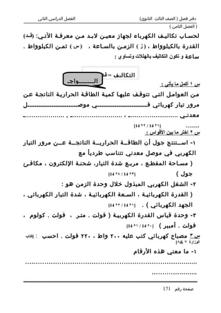 ‫الفصل الدراسي الثاني‬                               ‫دفتر فصل ) الصف الثالث الثانوي(‬
                                                                             ‫) الفصل الثامن (‬

‫لحس.اب تكالي.ف الكهرباء لجهاز معي.ن لب.د م.ن معرف.ة الت.ي: )قـــد(‬
‫) س ( ثم.ن الكيلوواط .‬             ‫القدرة بالكيلوواط ، ) ز ( الزم.ن بالس.اعة ،‬
                                             ‫ساعة و تكون التكاليف بالهللت وتساوي :‬


                                ‫التكاليف = قـد × ز ×‬
                        ‫ال.......واج.‬
                                                                          ‫س ١ أكمل ما يأتي :‬
‫م.ن العوام.ل الت.ي تتوق.ف عليه.ا كمي.ة الطاق.ة الحراري.ة الناتج.ة ع.ن‬
‫مرور تيار كهربائي ف .......................ي موص .......................ل‬
                       ‫.‬                            ‫.‬
‫معدن.ي ........................ ، ......................... , ....................‬
                                                        ‫]١٢ 41 / ٢٢ 41[‬           ‫.......‬
                                                               ‫س ٢ اختر ما بين القواس :‬
‫١ - اس..تنتج جول أن الطاق..ة الحراري..ة الناتج..ة ع..ن مرور التيار‬
                                ‫الكهربي في موصل معدني تتناسب طرديأ مع‬
‫) مس.احة المقط.ع ، مرب.ع شدة التيار، شحن.ة اللكترون ، مكاف.ئ‬
                                          ‫]٣٢ 41 / ٤٢ 41[‬                        ‫جول (‬
                     ‫٢ - الشغل الكهربي المبذول خلل وحدة الزمن هو :‬
‫) القدرة الكهربائي.ة ، الس.عة الكهربائي.ة ، شدة التيار الكهربائي ،‬
                                          ‫]١٢ 41 / ٢٢ 41[‬    ‫الجهد الكهربائي ( .‬
‫٣ - وحدة قياس القدرة الكهربي.ة ) فولت . مت.ر ، فولت . كولوم ،‬
                                                    ‫]٠٢ 41 / ١٢ 41[‬   ‫فولت . أمبير (‬
 ‫]كتاب‬   ‫س ٣ مصباح كهربائي كتب عليه ٠٠٢ واط ، ٠٢٢ فولت . احسب :‬
                                                                                ‫الوزارة ٧ &٨[‬

                                                       ‫١ - ما معني هذه الرقام‬
‫.................................................................................‬
                                                                  ‫......................‬

                                                                          ‫صفحة رقم 171‬
 