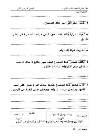 ‫الفصل الدراسي الثاني‬                           ‫دفتر فصل ) الصف الثالث الثانوي(‬
                                                                     ‫) الفصل الثامن (‬

‫.................................................................................‬
                                                    ‫......................‬
                                 ‫٢ - شدة التيار التي تمر خلل المصباح .‬
‫.................................................................................‬
                                              ‫......................‬
  ‫٣ - كمية الحرارة ) ا لطاق ة( المتولدة في فتيلته بالسعر خلل عشر‬
                                                                           ‫دقائق‬
‫.................................................................................‬
                                                        ‫......................‬
                                                ‫٤ - مقاومة فتيلة المصباح .‬
‫.................................................................................‬
                                            ‫......................‬
    ‫٥ - تكلفة تشغيل هذا المصباح لمدة شهر بواقع ٥ ساعات يوميا‬
                                ‫عل م ًا أن سعر الكيلواط ساعة ٥ هللت .‬
‫.................................................................................‬
                                                           ‫......................‬
‫.................................................................................‬
                                         ‫......................‬
 ‫٦ - قارن تكلفة هذا المصباح بتكلفة مكيف هواء يعمل على نفس‬
‫الجهد ومسجل عليه ٠٠٥٢ واط ويعملن نفس المدة من الزمن .‬
‫.................................................................................‬
                                                           ‫......................‬
‫.................................................................................‬
                                                           ‫......................‬
‫.................................................................................‬
                    ‫التاريخ‬
  ‫/ ٨٢٤١‬    ‫/‬                           ‫ربط ) توصيل( المقاومات‬
                                                                      ‫الدرس السابع‬
     ‫هجرية‬                                      ‫الكهربية‬
    ‫مقارنة بين توصيل المقاومات على التوالي ) التسلسل ( والتوصيل على التوازي‬

                                                                 ‫صفحة رقم 181‬
 