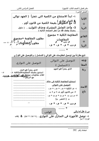 ‫الفصل الدراسي الثاني‬                                          ‫دفتر فصل ) الصف الثالث الثانوي(‬
                                                                                                     ‫) الفصل الثامن (‬

            ‫١ - ابدأ الستنتاج من الكمية التي تتجزأ ) الجهد توالي‬
                                                                                                           ‫الثبا‬
                                                     ‫& التيار توازي (‬
                         ‫2 - مع التعويض بقيمة الكمية من قانون أوم .‬                                          ‫ت‬
                   ‫) حاول‬      ‫3 - وأخذ العامل المشترك وحذف الثوابت .‬                                       ‫الريا‬
                                               ‫بنفسك وفقك ا ثم انظر الصفحة التالية (‬

                                                           ‫المقاومة الكلية = مجموع‬                         ‫القانو‬
             ‫مقلوب المقاومة =مجموع‬                                     ‫المقاومات‬
    ‫مقلوب1 المقاومات1 + 1 + ....‬
                    ‫1‬                                                ‫م‬    ‫م الكلية =‬                          ‫ن‬
          ‫م‬   ‫م‬  ‫م = م +‬
                                                                ‫م الكلية = م ١ + م ٢ + م ٣‬                  ‫الريا‬
                                                                            ‫+ .......‬

             ‫تابع مقارنة بين توصيل المقاومات على التوالي ) التسلسل ( والتوصيل على التوازي‬
                                                                    ‫التوصيل على التوالي‬                     ‫وجه‬
                ‫التوصيل على التوازي‬
                                                                        ‫) التسلسل (‬                        ‫المقا‬
                                                                      ‫الذي يتجزأ هو الجهد‬                   ‫رنة‬
                     ‫الذي يتجزأ هو التيار‬
‫٣‬   ‫م‬    ‫استنتج بنفسك المقاومة المكافئة م ٢‬
                     ‫م١‬
            ‫لثلث مقاومات موصلة على التوازي‬
                          ‫مع الرسم ؟‬
            ‫............................................‬
                                                           ‫استنتاج المقاومة الكلية في حالة‬
            ‫............................................‬
            ‫............................................‬             ‫التوصيل على التوالي‬
            ‫............................................‬                                                   ‫الستن‬
                                                            ‫٣‬   ‫١ - ج. الكلية = ج. ١ + ج. ٢ + ج.‬
            ‫............................................‬
            ‫............................................‬        ‫٢ - من قانون أوم ج. = م × ت‬                  ‫تاج‬
            ‫............................................‬    ‫٣‬   ‫ت = م ١ت + م ٢ت + م‬       ‫الكلية‬   ‫٣- م‬
            ‫............................................‬
            ‫............................................‬                ‫ت ] اختصر ت[‬
                                ‫...‬
                                                                ‫٣‬   ‫= م١ + م٢ + م‬         ‫الكلية‬    ‫م‬
                                                                           ‫+ .......‬
                                                       ‫الواجب‬                                      ‫س 1 علل لما يأتي‬
              ‫]كتاب‬   ‫&‬     ‫]٨١ 41 / ٩١ 41[‬   ‫١ - توصل الجهزة في المنازل على التوازي .‬
                                                                                                          ‫الوزارة ٥ ب[‬

         ‫.................................................................................‬
                                                                                        ‫......................‬
                                                                                                   ‫صفحة رقم 202‬
 