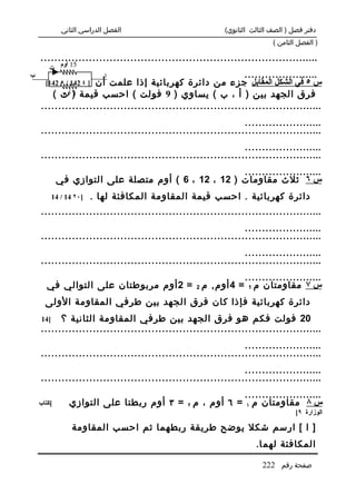 ‫الفصل الدراسي الثاني‬                        ‫دفتر فصل ) الصف الثالث الثانوي(‬
                                                                         ‫) الفصل الثامن (‬

    ‫.................................................................................‬
       ‫51 أوم ت‬
‫ب‬                        ‫ا‬                                     ‫......................‬
      ‫دائرة كهربائية إذا علمت أن ] ٤ 241 / ٥ 241[‬     ‫س ٥ في الشكل المقابل جزء من‬
        ‫يساوي ) 9 فولت ( احسب قيمة ) ت (‬
            ‫3 أوم‬                                     ‫فرق الجهد بين ) أ ، ب (‬
    ‫..................................................................................‬
                                                               ‫.......................‬
    ‫..................................................................................‬
                                                               ‫.......................‬
    ‫..................................................................................‬
                                                     ‫.......................‬
            ‫س ٦ ثلث مقاومات ) 21 ، 21 ، 6 ( أوم متصلة على التوازي في‬
          ‫]٠٢ 41 / 41‬   ‫دائرة كهربائية . احسب قيمة المقاومة المكافئة لها .‬
    ‫..................................................................................‬
                                                               ‫.......................‬
    ‫..................................................................................‬
                                                               ‫.......................‬
    ‫..................................................................................‬
                                                    ‫.......................‬
       ‫س ٧ مقاومتان م 1 = 4 أوم , م 2 = 2 أوم مربوطتان على التوالي في‬
      ‫دائرة كهربائية فإذا كان فرق الجهد بين طرفي المقاومة الولى‬
    ‫]41‬   ‫02 فولت فكم هو فرق الجهد بين طرفي المقاومة الثانية ؟‬
    ‫..................................................................................‬
                                                               ‫.......................‬
    ‫..................................................................................‬
                                                               ‫.......................‬
    ‫..................................................................................‬
                                                        ‫.......................‬
    ‫]كتاب‬       ‫س ٨ مقاومتان م ١ = ٦ أوم ، م ٢ = ٣ أوم ربطتا على التوازي‬
                                                                                 ‫الوزارة ٩[‬

                 ‫] ا [ ارسم شكل يوضح طريقة ربطهما ثم احسب المقاومة‬
                                                                   ‫المكافئة لهم ا.‬

                                                                     ‫صفحة رقم 222‬
 