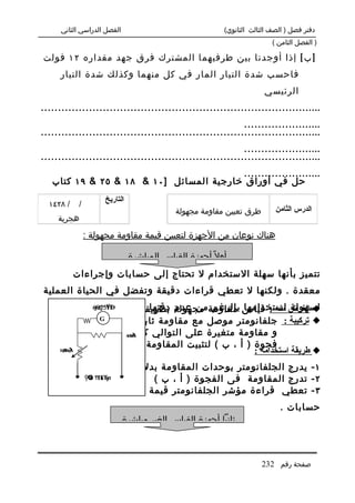 ‫الفصل الدراسي الثاني‬                                 ‫دفتر فصل ) الصف الثالث الثانوي(‬
                                                                          ‫) الفصل الثامن (‬

‫] ب [ إذا أوجدنا بين طرفيهما المشترك فرق جهد مقداره ٢١ فولت‬
     ‫فاحسب شدة التيار المار في كل منهما وكذلك شدة التيار‬
                                                                       ‫الرئيسي‬
‫..................................................................................‬
                                                           ‫.......................‬
‫..................................................................................‬
                                                           ‫.......................‬
‫..................................................................................‬
                                          ‫.......................‬
   ‫حل في أوراق خارجية المسائل ] ٠١ & ٨١ & ٥٢ & ٩١ كتاب‬
                      ‫التاريخ‬
  ‫/ ٨٢٤١‬     ‫/‬
                                             ‫طرق تعيين مقاومة مجهولة‬       ‫الدرس الثامن‬
     ‫هجرية‬

                 ‫هناك نوعان من الجهزة لتعيين قيمة مقاومة مجهولة :‬

                                ‫أول ً أجهزة القياس المباشرة‬
            ‫تتميز بأنها سهلة الستخدام ل تحتاج إلى حسابات وإجراءات‬
‫معقدة . ولكنها ل تعطي قراءات دقيقة وتفضل في الحياة العملية‬
                      ‫لسهولة استخدامها بالرغم من عدم دقتها . مباشرة‬
                ‫‪ ‬الغرض منه : قياس مقاومة مجهولة بطريقة مثل ‪: ϣ ΎΟ‬‬
                   ‫الومميتر‬
                 ‫‪ήΘϮϧϔ‬‬‫‪Ϡ‬‬
                   ‫‪ ‬تركيبة : جلفانومتر موصل مع مقاومة ثابتة كبيرة .‪G‬‬

                 ‫و مقاومة متغيرة على التوالي كما ‪ΑΛ‬بالشكل .‬
                            ‫‪ΔΘ ϡ‬‬
                              ‫‪Ύ‬‬


     ‫‪Γϴ ϡ‬‬
             ‫فجوة ) أ ، ب ( لتثبيت المقاومة المراد قياسها .‬
     ‫‪ή ϐϣ‬‬
        ‫‪Θ‬‬                                              ‫‪ ‬طريقة استخدامه :‬
              ‫١ - يدرج الجلفانومتر بوحدات المقاومة بدل من التيار‬
         ‫‪Ϟϴ ϮΗϓ‬‬
          ‫‪λ Ύήσ‬‬           ‫٢ - تدرج المقاومة فى الفجوة ) أ ، ب (‬
  ‫٣ - تعطي قراءة مؤشر الجلفانومتر قيمة المقاومة مباشرة بدون‬
                                                                             ‫حسابات .‬
                            ‫ثانيا أجهزة القياس الغير مباشرة‬



                                                                       ‫صفحة رقم 232‬
 