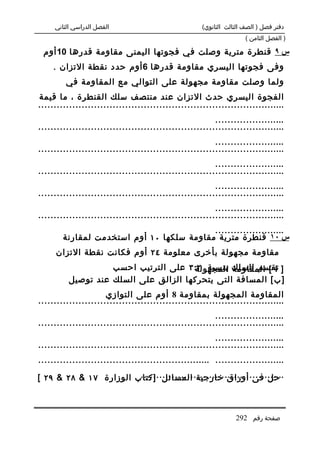 ‫الفصل الدراسي الثاني‬                            ‫دفتر فصل ) الصف الثالث الثانوي(‬
                                                                     ‫) الفصل الثامن (‬

 ‫س ٩ قنطرة مترية وصلت في فجوتها اليمنى مقاومة قدرها 01 أوم‬
    ‫وفى فجوتها اليسري مقاومة قدرها 6 أوم حدد نقطة التزان .‬
         ‫ولما وصلت مقاومة مجهولة على التوالي مع المقاومة في‬
‫الفجوة اليسري حدث التزان عند منتصف سلك القنطرة ، ما قيمة‬
‫................................................................................‬
                                                         ‫.......................‬
‫................................................................................‬
                                                         ‫.......................‬
‫................................................................................‬
                                                         ‫.......................‬
‫................................................................................‬
                                                         ‫.......................‬
‫................................................................................‬
                                                         ‫.......................‬
‫................................................................................‬
                                           ‫.......................‬
        ‫س ٠١ قنطرة مترية مقاومة سلكها ٠١ أوم استخدمت لمقارنة‬
     ‫مقاومة مجهولة بأخرى معلومة ٤٢ أوم فكانت نقطة التزان‬
                    ‫] تقسم السلك بنسبة ٢:٣ على الترتيب احسب‬
                                       ‫ا [ المقاومة المجهولة‬
          ‫] ب [ المسافة التى يتحركها الزالق على السلك عند توصيل‬
                      ‫المقاومة المجهولة بمقاومة 8 أوم على التوازي‬
‫................................................................................‬
                                                         ‫.......................‬
‫................................................................................‬
                                                         ‫.......................‬
‫................................................................................‬
‫....................... ........................................................‬

‫...............................................ب الوزارة ٧١ & ٨٢ & ٩٢ [‬
                         ‫حل فى أوراق خارجية المسائل ]كتا‬



                                                                 ‫صفحة رقم 292‬
 