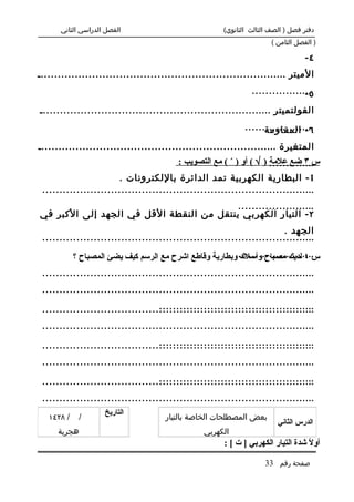 ‫الفصل الدراسي الثاني‬                            ‫دفتر فصل ) الصف الثالث الثانوي(‬
                                                                      ‫) الفصل الثامن (‬

                                                                                  ‫٤-‬
‫الميتر .........................................................................‬
                                                               ‫...................‬
                                                                               ‫٥-‬
‫الفولتميتر ....................................................................‬
                                                             ‫.....................‬
                                                                   ‫٦ - المقاومة‬
‫المتغيرة ......................................................................‬
                                         ‫.............. ) √ ( أو ) ´ ( مع التصويب :‬
                                                                     ‫س ٣ ضع علمة‬
                       ‫1 - البطارية الكهربية تمد الدائرة باللكترونات .‬
 ‫................................................................................‬
                                          ‫.......................‬
‫٢ - التيار الكهربي ينتقل من النقطة القل في الجهد إلى الكبر في‬
                                                                       ‫الجهد .‬
 ‫................................................................................‬

            ‫....................... وبطارية وقاطع اشرح مع الرسم كيف يضئ المصباح ؟‬
                                                          ‫س ٤ لديك مصباح وأسلك‬
 ‫................................................................................‬
 ‫................................................................................‬
                                   ‫..............................................‬
 ‫................................................................................‬
 ‫................................................................................‬
                                   ‫..............................................‬
 ‫................................................................................‬
 ‫................................................................................‬
                                   ‫..............................................‬
 ‫................................................................................‬
 ‫................................................................................‬
                    ‫التاريخ‬
   ‫/ ٨٢٤١‬    ‫/‬                       ‫بعض المصطلحات الخاصة بالتيار‬
                                                                        ‫الدرس الثاني‬
     ‫هجرية‬                                      ‫الكهربي‬
                                                      ‫أو ً شدة التيار الكهربي ] ت [ :‬
                                                                                 ‫ل‬

                                                                    ‫صفحة رقم 33‬
 