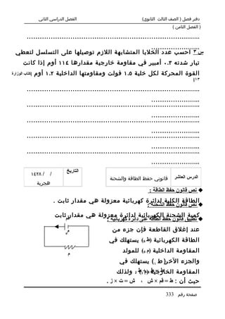 ‫الفصل الدراسي الثاني‬                          ‫دفتر فصل ) الصف الثالث الثانوي(‬
                                                                               ‫) الفصل الثامن (‬

         ‫................................................................................‬
                                               ‫.......................‬
  ‫س ٣ احسب عدد الخليا المتشابهة اللزم توصيلها على التسلسل لتعطي‬
       ‫تيار شدته ٣.٠ أمبير في مقاومة خارجية مقدارها ٤١١ أوم إذا كانت‬
‫]كتاب الوزارة‬   ‫القوة المحركة لكل خلية ٥.١ فولت ومقاومتها الداخلية ٢.١ أوم‬
                                                                                          ‫٣١[‬

         ‫................................................................................‬
                                                                  ‫.......................‬
         ‫................................................................................‬
                                                                  ‫.......................‬
         ‫................................................................................‬
                                                                  ‫.......................‬
         ‫................................................................................‬
                                                                  ‫.......................‬
         ‫................................................................................‬
                                                                   ‫.......................‬
                               ‫التاريخ‬
            ‫/ ٨٢٤١‬     ‫/‬
                                                  ‫قانوني حفظ الطاقة والشحنة‬     ‫الدرس العاشر‬
                ‫هجرية‬
                                                                   ‫‪ ‬نص قانون حفظ الطاقة :‬
                           ‫الطاقة الكلية لدائرة كهربائية معزولة هي مقدار ثابت .‬
                                                           ‫‪ ‬نص قانون حفظ الشحنة :‬
                           ‫كمية الشحنة الكهربائية لدائرة معزولة هي مقدار ثابت‬
                               ‫قم‬           ‫‪ ‬تطبيق قانون حفظ الطاقة على دائرة كهربائية :‬
                                ‫م‬                  ‫عند إغلق القاطعة فإن جزء من‬
                               ‫0‬

                                                 ‫الطاقة الكهربائية )ط 0( يستهلك في‬

                                   ‫م‬
                                                       ‫المقاومة الداخلية )م 0( للمولد‬
                                                      ‫والجزء الخ ر) ط ١ ( يستهلك في‬
                                                    ‫المقاومة الخارجية 0 +1ط . ولذلك‬
                                                          ‫ط = ط )م ( 1‬

                                                ‫ش=ت×ز.‬         ‫حيث أن : ط = قم × ش ،‬

                                                                           ‫صفحة رقم 333‬
 