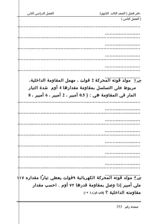 ‫الفصل الدراسي الثاني‬                              ‫دفتر فصل ) الصف الثالث الثانوي(‬
                                                                        ‫) الفصل الثامن (‬

‫................................................................................‬
                                                         ‫.......................‬
‫................................................................................‬
                                                         ‫.......................‬
‫................................................................................‬
                                                         ‫.......................‬
‫................................................................................‬
                                                         ‫.......................‬
‫................................................................................‬
                                            ‫.......................‬
       ‫س ٤ مولد قوته المحركة 2 فولت ، مهمل المقاومة الداخلية،‬
       ‫مربوط على التسلسل بمقاومة مقدارها 4 أوم شدة التيار‬
       ‫المار في المقاومة هي : ) 5.0 أمبير ، 2 أمبير ، 6 أمبير ، 8‬
‫................................................................................‬
                                                         ‫.......................‬
‫................................................................................‬
                                                         ‫.......................‬
‫................................................................................‬
                                                         ‫.......................‬
‫................................................................................‬
                                                         ‫.......................‬
‫................................................................................‬
                                                         ‫.......................‬
‫................................................................................‬
                                                         ‫.......................‬
‫................................................................................‬
                                              ‫.......................‬
‫س ٥ مولد قوته المحركة الكهربائية ٩ فولت يعطي تيا ر ًا مقداره ٧١١‬
          ‫ملي أمبير إذا وصل بمقاومة قدرها ٢٧ أوم . احسب مقدار‬
                                           ‫]كتاب الوزارة ٥١[‬   ‫مقاومته الداخلية ؟‬


                                                                    ‫صفحة رقم 353‬
 