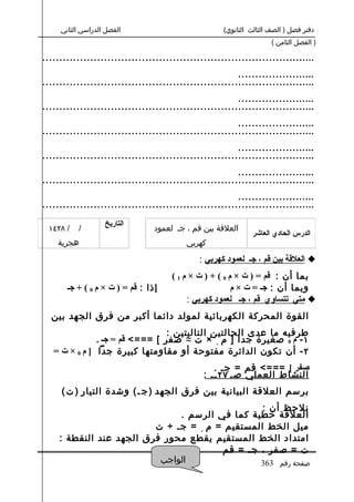 ‫الفصل الدراسي الثاني‬                            ‫دفتر فصل ) الصف الثالث الثانوي(‬
                                                                     ‫) الفصل الثامن (‬

‫................................................................................‬
                                                         ‫.......................‬
‫................................................................................‬
                                                         ‫.......................‬
‫................................................................................‬
                                                         ‫.......................‬
‫................................................................................‬
                                                         ‫.......................‬
‫................................................................................‬
                                                         ‫.......................‬
‫................................................................................‬
                                                         ‫.......................‬
‫................................................................................‬
                   ‫التاريخ‬
 ‫/ ٨٢٤١‬    ‫/‬                     ‫العلقة بين قم ، ج. لعمود‬
                                                              ‫الدرس الحادي العاشر‬
    ‫هجرية‬                                 ‫كهربي‬

                                              ‫‪ ‬العلقة بين قم ، جـ لعمود كهربي :‬
                                      ‫بما أن : قم = ) ت × م 0 ( + ) ت × م 1 (‬
       ‫إذا : قم = ) ت × م 0 ( + جـ‬                       ‫وبما أن : جـ = ت × م‬
                                           ‫‪ ‬متي تتساوي قم ، جـ لعمود كهربي :‬
  ‫القوة المحركة الكهربائية لمولد دائما أكبر من فرق الجهد بين‬
                                 ‫طرفيه ما عدى الحالتين التاليتين :‬
               ‫١ - م 0 صغيرة جدا ] م ٠ × ت ≈ صفر [ ===< قم = جـ .‬
   ‫٢ - أن تكون الدائرة مفتوحة أو مقاومتها كبيرة جدا ] م 0 × ت =‬
                                                  ‫صفر [ ===< قم = ج. .‬
                                               ‫النشاط العملي ص. ٧٢ .. :‬
     ‫برسم العلقة البيانية بين فرق الجهد ) ج . ( وشدة التيار ) ت (‬
                                                 ‫نلحظ أن :‬
                               ‫العلقة خطية كما في الرسم .‬
                          ‫ميل الخط المستقيم = م ٠ = ج. ÷ ت‬
     ‫امتداد الخط المستقيم يقطع محور فرق الجهد عند النقطة :‬
                                        ‫ت = صفر ، ج. = قم‬
                           ‫الواجب‬               ‫صفحة رقم 363‬
 
