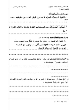 ‫الفصل الدراسي الثاني‬                                                                                ‫دفتر فصل ) الصف الثالث الثانوي(‬
                                                                                                                                           ‫) الفصل الثامن (‬

                                                                                                               ‫س ١ فسر ما يأتي فيزيائياً :‬
  ‫] 9141 /‬        ‫١ - القوة المحركة لمولد ل تساوي فرق الجهد بين طرفيه‬
                                                                                                                                                         ‫0241[‬
‫...............................................................................‬
                                           ‫........................‬
‫٢ - تسخن البطاريات عند استخدامها لفترة طويلة . ]كتا ب الوزارة‬
                                                                        ‫٥ ب[‬
‫...............................................................................‬

                                                                                   ‫] ٦ 141 / ٧١ 41[‬               ‫........................‬
                                                                                                                 ‫س ٢ صحح الخطأ إن وجد‬
             ‫إذا وصل فولتميتر ذو مقاومة صغيرة جدا بين قطبي مولد‬
                  ‫كهربي كانت قراءة الفولتميتر أقرب ما يكون من القيمة‬
                                     ‫الحقيقية للقوة المحركة للمولد .‬
‫................................................................................‬
                                                         ‫.......................‬
‫................................................................................‬
                                                                                                                       ‫.......................‬
‫س ٣ بطارية جافة كتب عليها ٥.١ فولت . ما الطريقة الصحيحة للتأكد من أن قوتها المحركة‬
                                                                                                 ‫الفعلية ٥.١ فولت ؟ ]كتاب الوزارة ٤[‬

‫.... . . . . . . . . . . . . . . . . . . . . . . . . . . . . . . . . . . . . . . . . . . . . . . . . . . . . . . . . . . . . . . . . . . . . . . . . . . . . . . . .‬
                                                                                                                    ‫.... . . . . . . . . . . . . . . . . . . . . .‬
‫.... . . . . . . . . . . . . . . . . . . . . . . . . . . . . . . . . . . . . . . . . . . . . . . . . . . . . . . . . . . . . . . . . . . . . . . . . . . . . . . . .‬
                                                                                                                    ‫.... . . . . . . . . . . . . . . . . . . . . .‬
 ‫س ٤ هل يمكن أن تزداد قيمة فرق الجهد بين طرفي مولد عن القوة المحركة الكهربائية‬
                                                                                              ‫له ؟ وضح ذلك رياضيًا ]كتاب الوزارة ٦[‬

‫... . . . . . . . . . . . . . . . . . . . . . . . . . . . . . . . . . . . . . . . . . . . . . . . . . . . . . . . . . . . . . . . . . . . . . . . . . . . . .‬
                                                                                                                  ‫... . . . . . . . . . . . . . . . . . . . .‬
‫... . . . . . . . . . . . . . . . . . . . . . . . . . . . . . . . . . . . . . . . . . . . . . . . . . . . . . . . . . . . . . . . . . . . . . . . . . . . . .‬
                                                                                                                        ‫... . . . . . . . . . . . . . . . . . . . .‬


                                                                                                                              ‫صفحة رقم 373 ع‬
 