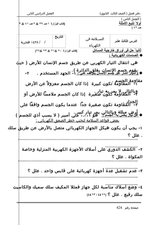 ‫الفصل الدراسي الثاني‬                            ‫دفتر فصل ) الصف الثالث الثانوي(‬
                                                                          ‫) الفصل الثامن (‬
    ‫]كتاب الوزارة ١ صـ ٩٣ & ٢ صـ ١٤ & ٣‬                                 ‫أول ً تتبع المثلة‬
                                                                                  ‫صـ ٢٤ [‬

                                 ‫التاريخ‬
                                                 ‫الس..لمة في‬
     ‫/ ٨٢٤١ هجرية‬      ‫/‬                                             ‫الدرس الثالث عشر‬
                                                   ‫الكهرباء‬
                ‫]كتاب الوزارة ٠٢ &١٢ & ٣٢ &٧٢[‬       ‫ثانيا ً حل فى أوراق خارجية المسائل‬
                                                                ‫‪ ‬الصدمات الكهربائية :‬
   ‫هي انتقال التيار الكهربي عن طريق جسم النسان للرض ) حيث‬
                                  ‫يقوم جسم النسان بغلق الدائرة ( .‬
        ‫٢-‬       ‫‪ ‬والتيار المار عبر جسم النسان يتوقف علي : ١ - الجهد المستخدم .‬
                                                  ‫مقاومة الجسم .‬
         ‫١ - المقاومة تكون كبيرة إذا كان الجسم معزو ل ً عن الرض‬
                                      ‫وبالتالي ل يمر به تيار .‬
       ‫٢ - المقاومة تكون صغيرة إذا كان الجسم ملمسا للرض أو‬
                                                   ‫الجدار .‬
     ‫٣ - المقاومة تكون صغيرة جدا عندما يكون الجسم واقفا على‬
                                 ‫أرض مبللة وبالتالي يمر تيار كبير .‬
   ‫‪ ‬أقل تيار يحس به الجسم : هو ١٠٠.٠ ملي أمبير ) ل يسبب أذي للجسم (‬
            ‫بعض قواعد السلمة لتجنب خطر الصعق الكهربائي :‬
‫١ - يجب أن يكون هيكل الجهاز الكهربائي متصل بالرض عن طريق سلك‬
                                                                            ‫. علل ؟‬
    ‫...............................................................................‬
                                             ‫......................‬
      ‫٢ - الكشف الدوري على أسلك الجهزة الكهربية المنزلية وخاصة‬
                                                                 ‫المكواة . علل ؟‬
    ‫...............................................................................‬
                                                             ‫......................‬
          ‫٣ - عدم تشغيل عدة أجهزة كهربائية على قابس واحد . علل ؟‬
    ‫...............................................................................‬
                                           ‫......................‬
  ‫٤ - وضع أسلك مناسبة لكل جهاز فمثل المكيف سلك سميك والكاسيت‬
                                                 ‫]٢٢ 41 / ٣٢ 41[‬   ‫سلك رفيع . علل ؟‬


                                                                       ‫صفحة رقم 424‬
 