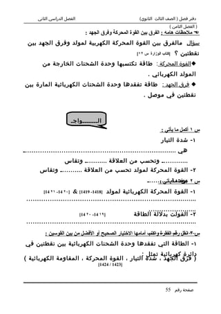‫الفصل الدراسي الثاني‬                              ‫دفتر فصل ) الصف الثالث الثانوي(‬
                                                                         ‫) الفصل الثامن (‬
                                ‫‪ ‬ملحظات هامه : الفرق بين القوة المحركة وفرق الجهد :‬
  ‫سؤال مالفرق بين القوة المحركة الكهربية لمولد وفرق الجهد بين‬
                                                       ‫]كتاب الوزارة س ٢١[‬   ‫نقطتين ؟‬
        ‫‪‬القوة المحركة : طاقة تكتسبها وحدة الشحنات الخارجة من‬
                                                             ‫المولد الكهربائي .‬
‫‪ ‬فرق الجهد : طاقة تفقدها وحدة الشحنات الكهربائية المارة بين‬
                                                          ‫نقطتين في موصل .‬



                          ‫ال.......واج.‬
                                                                    ‫س ١ أكمل ما يأتي :‬
                                                                    ‫١ - شدة التيار‬
‫هي ........................................................................‬
                    ‫............. وتحسب من العلقة ........... وتقاس‬
       ‫٢ - القوة المحركة لمولد تحسب من العلقة ........... وتقاس‬
                                                            ‫س ٢ بوحدة ...........‬
                                                                  ‫عرف ما يأتي :‬
         ‫]٠٢ 41- ١٢ 41[‬‫١ - القوة المحركة الكهربائية لمولد ]8141- 9141[ &‬
 ‫................................................................................‬
                                                          ‫.......................‬
                             ‫]٩١ 41- ٠٢ 41[‬        ‫٢ - الفولت بدللة الطاقة‬
 ‫................................................................................‬
                                                         ‫.......................‬
         ‫س ٣ انقل رقم الفقرة واكتب أمامها الختيار الصحيح أو الفضل من بين القوسين :‬
 ‫١ - الطاقة التي تفقدها وحدة الشحنات الكهربائية بين نقطتين في‬
                                             ‫دائرة كهربائية تمثل :‬
‫) فرق الجهد ، شدة التيار ، القوة المحركة ، المقاومة الكهربائية (‬
                                       ‫]3241 / 4241[‬




                                                                       ‫صفحة رقم 55‬
 