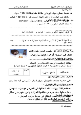 ‫الفصل الدراسي الثاني‬                                                                           ‫دفتر فصل ) الصف الثالث الثانوي(‬
                                                                                                                                     ‫) الفصل الثامن (‬
                           ‫- 91‬
            ‫جول‬               ‫٢ - عندما يعطي مولد كهربائي طاقة مقدارها 6.1 ×01‬
                   ‫-‬
‫لللكترون الواحد فإن ) ق م ( لهذا المولد هي : )6.1 ×01 91 فولت ،‬
           ‫فولت مما1 فولت ، 65.2 فول ت ( . ]١ 241 / ٢ 241[‬
                                             ‫س ٤65.2 ×01-بقولنا ك ً ، يأتى :‬
                                                      ‫ل‬       ‫ماذا نقصد 91‬


                                                                       ‫١ - شدة التيار الكهربي = ٠١ أمبير .‬
 ‫... . . . . . . . . . . . . . . . . . . . . . . . . . . . . . . . . . . . . . . . . . . . . . . . . . . . . . . . . . . . . . . . . . . . . . . . . . . . . .‬
                                                                                                                   ‫... . . . . . . . . . . . . . . . . . . . .‬
                                  ‫]كتاب الوزارة ٣ ب[‬                ‫٢ - فرق الجهد الكهربي = ٠١١ فولت .‬
 ‫... . . . . . . . . . . . . . . . . . . . . . . . . . . . . . . . . . . . . . . . . . . . . . . . . . . . . . . . . . . . . . . . . . . . . . . . . . . . . .‬
                                                              ‫... . . . . . . . . . . . . . . . . . . . .‬
 ‫]كتاب‬                     ‫٣ - القوة المحركة الكهربية لبطارية سيارة = ٢١ فولت .‬
                                                                                                                                          ‫الوزارة ٣ جـ[‬
 ‫... . . . . . . . . . . . . . . . . . . . . . . . . . . . . . . . . . . . . . . . . . . . . . . . . . . . . . . . . . . . . . . . . . . . . . . . . . . . . .‬
                                                                        ‫... . . . . . . . . . . . . . . . . . . . .‬
                                                ‫س ٥ في الشكل المقابل: هل يقيس الجهاز شدة التيار‬
                                                   ‫المار في المصباح أم فرق الجهد بين طرفي‬
                                                                    ‫المصباح ولماذا ؟ ]كتاب 241 / ٤١[‬
                                                ‫.......................................................‬
                                                                  ‫س ٦ اختر ما بين القواس : ]٦الوزارة ٧ 241[‬

                           ‫الطاقة المكتسبة لوحدة الشحنات من المولد‬
           ‫القوة المحركة الكهربية – فرق الجهد الكهربي – شدة التيار (‬
                                     ‫التاريخ‬
    ‫/ ٨٢٤١‬             ‫/‬
                                                                                   ‫المقاومة الكهربية‬                            ‫الدرس الثالث‬
          ‫هجرية‬
                                                                                                 ‫‪ ‬تعريف المقاومة الكهربائية )م( :‬
‫هي خاصية ممانعة الموصل لمرور التيار الكهربائي فيه مما ينتج‬
                                                                                 ‫‪ ‬تفسير حدوث المقاومةدرجة حرارته .‬
                                                                                      ‫عنه ارتفاع في في النواقل :‬
 ‫تصطدم اللكترونات أثناء انتقالها في الموصل مع ذرات الموصل‬
‫مما يجعلها تفقد جزء من طاقتها الحركية والتي تظهر على شكل‬
                                         ‫وحدة قياس المقاومة :‬
       ‫‪ ‬طاقة حرارية تسبب ارتفاع في درجة حرارة الموصل .‬
                                           ‫) أوم ( ويرمز لها بالرمز )‪ ( Ω‬وينطق أوميغا .‬
                                                                   ‫‪ ‬أضرار المقاومة الكهربية :‬

                                                                                                                                 ‫صفحة رقم 66‬
 
