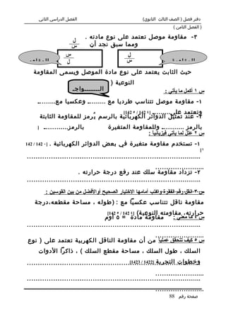 ‫الفصل الدراسي الثاني‬                             ‫دفتر فصل ) الصف الثالث الثانوي(‬
                                                                        ‫) الفصل الثامن (‬

                                 ‫٣ - مقاومة موصل تعتمد على نوع مادته .‬
                         ‫ل‬
                         ‫س‬         ‫ومما سبق نجد أن‬
                                   ‫م‬
                     ‫س‬                          ‫ل‬
 ‫المقاوم‬             ‫ل‬                          ‫س‬                      ‫المقاومة‬
    ‫حيث الثابت يعتمد على نوع مادة الموصل ويسمى المقاومة‬
                                ‫النوعية ) من ( .‬
                         ‫ال.......واج.‬                             ‫س ١ أكمل ما يأتي :‬
      ‫١ - مقاومة موصل تتناسب طرديا مع ......... وعكسيا م ع.........‬
                                          ‫وتعتمد عل ى......... ]٤ 241 / ٥ 241[‬
          ‫٢ - عند تمثيل الدوائر الكهربائية بالرسم ي ُرمز للمقاومة الثابتة‬
      ‫]‬    ‫بالرم ز............‬          ‫بالرمز ........... وللمقاومة المتغيرة‬
                                                      ‫س ٢ علل لما يأتي فيزيائياً :‬
‫]٠ 241 / 241‬   ‫١ - تستخدم مقاومة متغيرة في بعض الدوائر الكهربائية .‬
                                                                                       ‫١[‬
‫................................................................................‬
                                                           ‫.......................‬
                       ‫٢ - تزداد مقاومة سلك عند رفع درجة حرارته .‬
‫................................................................................‬
                                                             ‫.......................‬
            ‫س ٣ انقل رقم الفقرة واكتب أمامها الختيار الصحيح أوالفضل من بين القوسين :‬
     ‫مقاومة ناقل تتناسب عكسيا مع : ) ط و ل ه ، مساحة مقطعه،درجة‬
                                     ‫حرارته، مقاومته النوعي ة( ]٤ 241 / ٥ 241[‬
                                   ‫مقاومة مادة = ٥ أوم‬             ‫س ٤ ما معني :‬
‫................................................................................‬
                                             ‫.......................‬
 ‫س ٥ كيف تتحقق عملي ً من أن مقاومة الناقل الكهربية تعتمد على ) نوع‬
                                              ‫ا‬
       ‫السلك ، طول السلك ، مساحة مقطع السلك ( ، ذاكرا الدوات‬
                                               ‫وخطوات التجربة ]2241 / 3241[‬
‫................................................................................‬
                                                           ‫.......................‬
‫................................................................................‬
                                                              ‫.......................‬
                                                                      ‫صفحة رقم 88‬
 