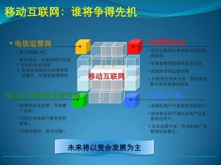 移动互联网：谁将争得先机

 电信运营商                      互联网企业
 用户规模6.4亿                   现有互联网业务对移动互联网
                              的延伸；
 掌控真实、全面的用户信息
  充沛的资金保障                   在搜索等领域拥有技术优势
 Ⅹ 在某些领域未找到成熟商               成熟的市场运营经验
   业模式，扮演追随者角色    移动互联网      Ⅹ只能依托现有业务，其他领域
                              缺乏相关资源和经验

移动互联网服务提供商                   终端厂商
 成熟的业务运营、市场推                品牌在用户中具有较强影响力
  广经验；
                             很多新应用可通过自有产品直
 对细分市场用户需求把控                 接到达用户；
  精准。
                             Ⅹ业务运营开发、市场的推广机
 Ⅹ内容同质化，缺乏创新。                 制等经验匮乏。



                未来将以竞合发展为主
 
