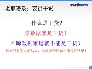 老邢语录：要讲干货

       什么是干货?
     晾数据就是干货！
 不晾数据难道就不能是干货？
数据只是别人的结果，做好营销规划才能得好结果！



              亿玛，效果广告网络与效果整合营销领导者   3
 