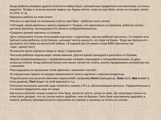 Когда ребенку впервые удается соотнести набор букв с конкретным предметом или явлением, он очень радуется. Теперь в течении многих недель мы будем читать слова из трех букв, затем из четырех, затем из пяти, и т.д. Варианты работы на этом этапе:Писать на картонке по несколько слов из трех букв – ребенок пусть читает. 