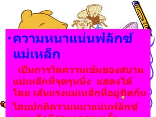 ความหนาแน่นฟลักซ์แม่เหล็ก       เป็นการวัดความเข้มของสนามแม่เหล็กที่จุดๆหนึ่ง    แสดงได้โดย เส้นแรงแม่เหล็กที่อยู่ชิดกัน โดยปกติความหนาแน่นฟลักซ์แม่เหล็กมีค่ามากรอบๆขั้ว 