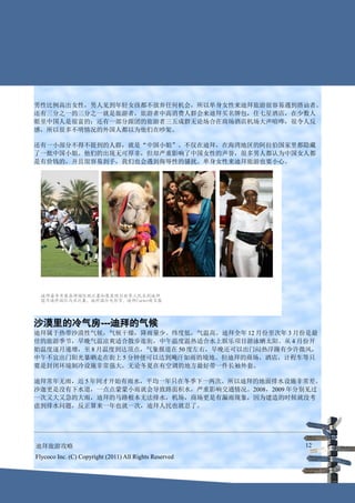 男性比例高出女性，男人见到年轻女孩都不放弃任何机会，所以单身女性来迪拜旅游很容易遇到搭讪者。
还有三分之一的三分之一就是旅游者，旅游者中高消费人群会来迪拜买名牌包，住七星酒店，在少数人
眼里中国人是很富的；还有一部分跟团的旅游者三五成群无论场合在商场酒店机场大声喧哗，很令人反
感，所以很多不明情况的外国人都以为他们在吵架。

还有一小部分不得不提到的人群，就是“中国小姐”。不仅在迪拜，在海湾地区的阿拉伯国家里都隐藏
了一批中国小姐。他们的出现无可厚非，但却严重影响了中国女性的声誉，很多男人都认为中国女人都
是有价钱的，并且很容易到手，我们也会遇到侮辱性的骚扰。单身女性来迪拜旅游也要小心。




沙漠里的冷气房---迪拜的气候
迪拜属于热带沙漠性气候，气候干燥，降雨量少。纬度低，气温高。迪拜全年 12 月份至次年 3 月份是最
佳的旅游季节，早晚气温凉爽适合散步逛街，中午温度温热适合水上娱乐项目游泳晒太阳。从 4 月份开
始温度逐月递增，至 8 月温度到达顶点，气象报道在 50 度左右，早晚还可以出门闷热浮躁有少许微风，
中午不宜出门阳光暴晒走在街上 5 分钟便可以达到飚汗如雨的境地。但迪拜的商场，酒店，计程车等只
要是封闭环境制冷设施非常强大，无论冬夏在有空调的地方最好带一件长袖外套。

迪拜常年无雨，近 5 年间才开始有雨水，平均一年只在冬季下一两次。所以迪拜的地面排水设施非常差。
沙迦更是没有下水道，一点点蒙蒙小雨就会导致路面积水，严重影响交通情况。2008，2009 年分别见过
一次又大又急的大雨，迪拜的马路根本无法排水，机场，商场更是有漏雨现象，因为建造的时候就没考
虑到排水问题，反正算来一年也就一次，迪拜人民也就忍了。




迪拜旅游攻略                                                  12
Flycoco Inc. (C) Copyright (2011) All Rights Reserved
 