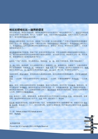 哈比比呀哈比比---迪拜的语言
坐在计程车里，或是打开收音机，最常听到的阿拉伯音乐里传出“哈比比呀哈比比”， 哈比比在阿拉伯
语里是对男生亲密的称呼，相当于“亲爱的”意思；对女生则称为哈比布提，而现今大家也不分那么清
楚了，就全部喊作哈比比也没问题。

舒哈达？最有意思的一句口头语，意思是“怎么回事？怎么能这样呢？”只要出乎你的所料的事情都可
以说上这么一句　舒哈达？比如，小贩开价太高，你就说舒哈达？司机迟到了，你说舒哈达？商店关门
了，你说舒哈达？这两句就是横行阿拉伯国家的法宝，舒哈达？阿比比，所有阿拉伯人都笑了，买东西
划价也容易得多了。

麦支努那就是疯子的意思，你疯了吗？在埃及常常用这个词，开价太离谱的小贩或司机都可以说这么一
句，他们就知道你来自阿拉伯国家也就不敢要太高的价。女生说有点可爱，阿拉伯人会笑一笑。男生慎
用，别惹着阿拉伯大叔再打起来就不好了。

拉就是“不是”的意思，有人推销商品，你就说拉　拉　拉。就是不要的意思。摆摆手就走就好了

艾一瓦：是的，就是这样。有人问你是中国人？你就说艾一瓦，意思就是对，你猜对了。小贩给你的东
西正是你想要的，你就说艾一瓦，对就是这个。南恩 也是“是”的意思，是比较正式的回答方式。南恩
就好比英语的 yes，艾一瓦就好比英语的 that's right，艾一瓦是一种口语，有某种肯定的语气。

见面打招呼，萨拉马莱空　看见阿拉伯人就说绝对没错，而且会得到非常热情地握手，并回复马莱空萨
拉姆
水水　一点点啦。问你会说阿拉伯语吗？你说水水，一点点啦。点餐要放辣椒吗？你说水水，一点点就
好。

麻菲：没有。问你会说阿拉伯语吗？你说麻菲，就是不会的意思。你有车吗？你说麻菲，就是没有。你
有女朋友吗？你说嘛菲，就是没有说不定人家给你介绍一个。女孩被问就说菲，菲，菲就是有的意思，
就是我有男朋友啦，言下之意就是你别惦记着了。麻菲弗如丝 就是没有钱的意思，如果有人向你推销什
么东西，你就可以说麻菲弗如丝

叶拉 就是走了，走吧，继续的意思。如果你坐的车迟迟不开你就可以说叶拉 叶拉，就是说走吧，赶紧
走吧。临走的时候你可以加上这个字，叶拉 拜拜，就是说行了，我走啦

哈拉斯 就是结束的意思，也是最常用的一句话。如果砍价的时候有人跟你喋喋不休，你就可以说 哈拉
斯 哈拉斯，就是说行了，行了，你有完没完啊。如果什么事情结束了你不确定表示疑问可以说 哈拉斯？
这就完了？

早上好　Sabaah al khair 回复 Sabaah an-noor
你好　Marhaba




迪拜旅游攻略                                                  13
Flycoco Inc. (C) Copyright (2011) All Rights Reserved
 