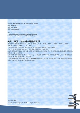 你好吗？Kayf haalak 回复 Al-humdoolillah bihkair
谢谢 Shukran
直走 Ruh seeda
再见 Ma’assalaama

数字
1 Waahid 2 Ithnayn 3 Thalaatha 4 Arba’a 5 Khamsa
6 Sitta 7 Saba’a 8 Thammaania 9Tis’a 10 ashara



美元、欧元、迪拉姆---迪拜的货币
迪拜的货币称为迪拉姆 Dirham，面值有：5 迪 、10 迪 、20 迪、 50 迪 、100 迪、200 迪 、500 迪、
1000 迪。硬币有，2.5 角、 5 角 、1 迪。
1. 迪拜货币和美元汇率绑定 1 美元=3.68 迪 机场兑换汇率偏低 1 美元=3.65 迪
2. 欧元，英镑，法郎，澳元和各个中东国家货币都可以在迪拜兑换
3.人民币在迪拜不流通，也有少数兑换柜台可以兑换但汇率较低。从中国来的旅游者最好换成美元带过来。
汇率在 1 迪=1.8 元左右
4. 汇率最好的兑换柜台是 Alan sari Exchange。，也可在 NBD bank 兑换但银行排队的人较多。换货币没有
手续费。机场也有兑换柜台，汇率较低。
5.大型商场购物可以接受美元和欧元，Visa &Master 信用卡可以刷，带有银联标志的柜台可以刷中国的信
用卡；计程车付费只能接受迪拉姆不能刷卡。




迪拜旅游攻略                                                     14
Flycoco Inc. (C) Copyright (2011) All Rights Reserved
 