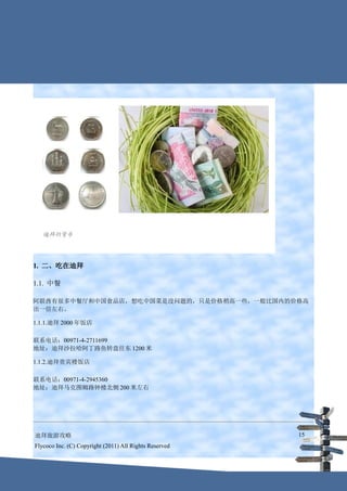 1. 二、吃在迪拜

1.1. 中餐

阿联酋有很多中餐厅和中国食品店，想吃中国菜是没问题的，只是价格稍高一些，一般比国内的价格高
出一倍左右。

1.1.1.迪拜 2000 年饭店

联系电话：00971-4-2711699
地址：迪拜沙拉哈阿丁路鱼转盘往东 1200 米

1.1.2.迪拜贵宾楼饭店

联系电话：00971-4-2945360
地址：迪拜马克图姆路钟楼北侧 200 米左右




迪拜旅游攻略                                                  15
Flycoco Inc. (C) Copyright (2011) All Rights Reserved
 