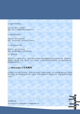 1.1.3.迪拜中国海餐厅

联系电话：00971-4-2959816
地址：迪拜马克图姆路钟楼西侧 200 米左右


1.1.4.迪拜御花园餐厅

联系电话：00971-4-2241288
地址：迪拜沙拉哈阿丁路鱼转盘往东 500 米


1.1.5.迪拜的重庆火锅店

联系电话：00971-4-2733938
地址：迪拜穆体钠路马可波罗酒店对面

1.2. 迪拜美食

迪拜没有什么当地特色的美食，说起美食阿拉伯美食中黎巴嫩餐被称为阿拉伯的法国大餐。迪拜的特色
美食融合了黎巴嫩，伊朗，摩洛哥，埃及，叙利亚，巴基斯坦和印度等各国特色，这么说起来迪拜美食
的特色就是没特色。



1.2.1.Shawarma        土耳其烤肉

在中国这个东西叫做土耳其烤肉，在意大利叫 Kerab，在德国叫 Doner，在中东就叫做 Shawarma。做法和
内容不赘述，既方便快捷又经济实惠。在迪拜一般的小店都有的买大概在 3-5 迪，进到大商场的柜台要在
7-10 迪。




迪拜旅游攻略                                                  16
Flycoco Inc. (C) Copyright (2011) All Rights Reserved
 