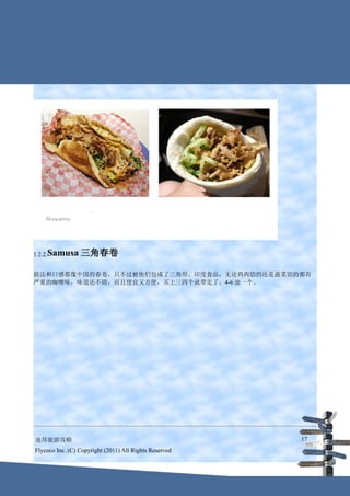 1.2.2.Samusa     三角春卷

做法和口感都像中国的春卷，只不过被他们包成了三角形。印度食品，无论鸡肉馅的还是蔬菜馅的都有
严重的咖喱味，味道还不错，而且便宜又方便，买上三四个就带走了。4-6 迪一个。




迪拜旅游攻略                                                  17
Flycoco Inc. (C) Copyright (2011) All Rights Reserved
 