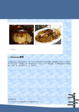 1.2.4.Hummus       糨糊

这种看起来像石膏和水泥粉搅在一起，中间还有油汁的东西看起来就像一团糨糊嘛，但阿拉伯人吃饭可
离不开这个东西。算配餐的一种，粘阿拉伯大饼，菜丸子，红萝卜蔬菜来吃，吃到嘴里像在吃石膏做的
软泥。味道一般，感兴趣可以尝一尝。10-20 迪。




迪拜旅游攻略                                                  19
Flycoco Inc. (C) Copyright (2011) All Rights Reserved
 