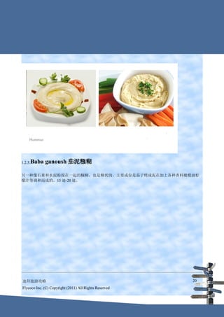 1.2.5.Baba   ganoush 茄泥糨糊

另一种像石膏和水泥粉搅在一起的糨糊，也是糊状的，主要成份是茄子烤成泥在加上各种香料橄榄油柠
檬汁等调和而成的。15 迪-20 迪。




迪拜旅游攻略                                                  20
Flycoco Inc. (C) Copyright (2011) All Rights Reserved
 
