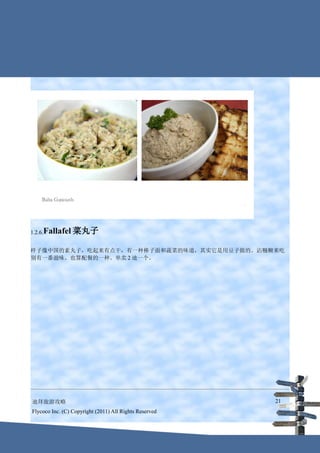 1.2.6.Fallafel   菜丸子

样子像中国的素丸子，吃起来有点干，有一种棒子面和蔬菜的味道，其实它是用豆子做的。沾糨糊来吃
别有一番滋味。也算配餐的一种。单卖 2 迪一个。




迪拜旅游攻略                                                  21
Flycoco Inc. (C) Copyright (2011) All Rights Reserved
 