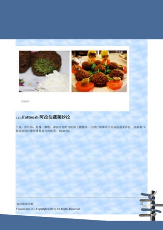 1.2.7.Fattoush     阿拉伯蔬菜沙拉

生菜，西红柿，柠檬，橄榄，薄荷叶切吧切吧淋上橄榄油，柠檬汁和薄荷汁而成的蔬菜沙拉。清新爽口，
有清淡的柠檬和薄荷混合的味道。10-20 迪。




迪拜旅游攻略                                                  22
Flycoco Inc. (C) Copyright (2011) All Rights Reserved
 