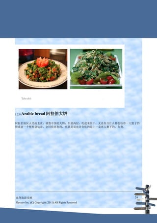 1.2.9.Arabic    bread 阿拉伯大饼

阿拉伯地区人民的主食，就像中国的大饼，但就两层，吃起来很干。无论你点什么都会给你一大篮子的
饼或者一个塑料袋装着。会回收再利用，也就是说也许你吃的是上一桌客人剩下的。免费。




迪拜旅游攻略                                                  24
Flycoco Inc. (C) Copyright (2011) All Rights Reserved
 