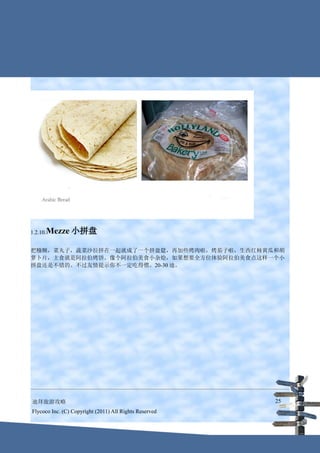 1.2.10.Mezze    小拼盘

把糨糊，菜丸子，蔬菜沙拉拼在一起就成了一个拼盘筵，再加些烤肉啦，烤茄子啦，生西红柿黄瓜和胡
萝卜片，主食就是阿拉伯烤饼。像个阿拉伯美食小杂烩，如果想要全方位体验阿拉伯美食点这样一个小
拼盘还是不错的。不过友情提示你不一定吃得惯。20-30 迪。




迪拜旅游攻略                                                  25
Flycoco Inc. (C) Copyright (2011) All Rights Reserved
 