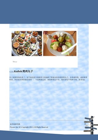 1.2.11.Kufteh    烤肉丸子

终于说到有肉的菜了，这个就是把牛肉或者羊肉剁碎了捏成各种形状的肉丸子，在串成串烤，或者和香
料煮。阿拉伯对肉的做法很单一，不是烤就是煮。肉的种类也不多，他们常吃牛肉和羊肉。20-30 迪。




迪拜旅游攻略                                                  26
Flycoco Inc. (C) Copyright (2011) All Rights Reserved
 