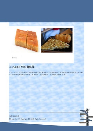 1.2.13.Camel     Milk 骆驼奶

羊奶，牛奶，母奶你喝过，骆驼奶你喝过没？来迪拜尝一尝骆驼奶吧。感觉应该很憨厚营养很丰富的样
子，那驼峰里藏的都是营养呀。有杯装的，也有瓶装的。各大超市有售 5-10 迪。




迪拜旅游攻略                                                  28
Flycoco Inc. (C) Copyright (2011) All Rights Reserved
 