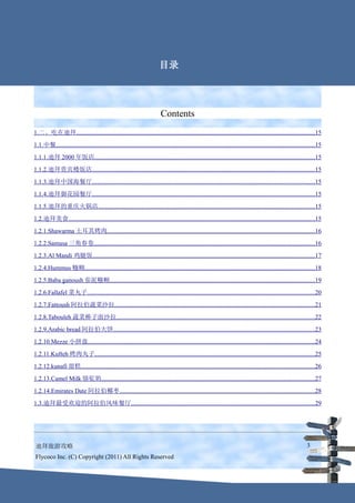 Contents
                                                                            目录




                                                                             Contents
1.二、吃在迪拜..........................................................................................................................................................15
1.1.中餐.......................................................................................................................................................................15
1.1.1.迪拜 2000 年饭店..............................................................................................................................................15
1.1.2.迪拜贵宾楼饭店...............................................................................................................................................15
1.1.3.迪拜中国海餐厅...............................................................................................................................................15
1.1.4.迪拜御花园餐厅...............................................................................................................................................15
1.1.5.迪拜的重庆火锅店...........................................................................................................................................15
1.2.迪拜美食...............................................................................................................................................................15
1.2.1.Shawarma 土耳其烤肉......................................................................................................................................16
1.2.2.Samusa 三角春卷..............................................................................................................................................16
1.2.3.Al Mandi 鸡腿饭...............................................................................................................................................17
1.2.4.Hummus 糨糊....................................................................................................................................................18
1.2.5.Baba ganoush 茄泥糨糊....................................................................................................................................19
1.2.6.Fallafel 菜丸子..................................................................................................................................................20
1.2.7.Fattoush 阿拉伯蔬菜沙拉.................................................................................................................................21
1.2.8.Tabouleh 蔬菜棒子面沙拉................................................................................................................................22
1.2.9.Arabic bread 阿拉伯大饼..................................................................................................................................23
1.2.10.Mezze 小拼盘..................................................................................................................................................24
1.2.11.Kufteh 烤肉丸子..............................................................................................................................................25
1.2.12.kunafi 甜糕.......................................................................................................................................................26
1.2.13.Camel Milk 骆驼奶.........................................................................................................................................27
1.2.14.Emirates Date 阿拉伯椰枣..............................................................................................................................28
1.3.迪拜最受欢迎的阿拉伯风味餐厅......................................................................................................................29




 迪拜旅游攻略                                                                                                                                                               3
 Flycoco Inc. (C) Copyright (2011) All Rights Reserved
 